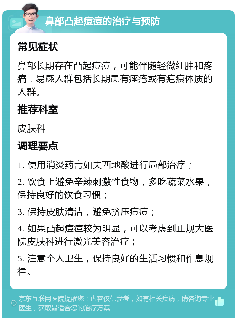 鼻部凸起痘痘的治疗与预防 常见症状 鼻部长期存在凸起痘痘，可能伴随轻微红肿和疼痛，易感人群包括长期患有痤疮或有疤痕体质的人群。 推荐科室 皮肤科 调理要点 1. 使用消炎药膏如夫西地酸进行局部治疗； 2. 饮食上避免辛辣刺激性食物，多吃蔬菜水果，保持良好的饮食习惯； 3. 保持皮肤清洁，避免挤压痘痘； 4. 如果凸起痘痘较为明显，可以考虑到正规大医院皮肤科进行激光美容治疗； 5. 注意个人卫生，保持良好的生活习惯和作息规律。