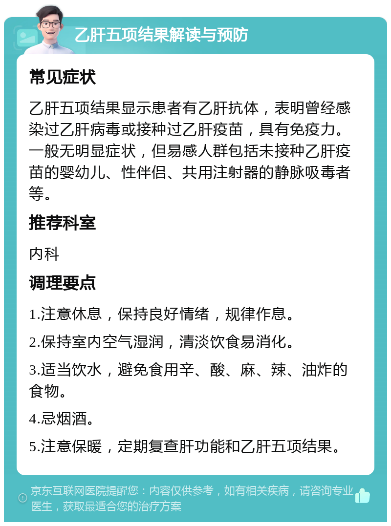 乙肝五项结果解读与预防 常见症状 乙肝五项结果显示患者有乙肝抗体，表明曾经感染过乙肝病毒或接种过乙肝疫苗，具有免疫力。一般无明显症状，但易感人群包括未接种乙肝疫苗的婴幼儿、性伴侣、共用注射器的静脉吸毒者等。 推荐科室 内科 调理要点 1.注意休息，保持良好情绪，规律作息。 2.保持室内空气湿润，清淡饮食易消化。 3.适当饮水，避免食用辛、酸、麻、辣、油炸的食物。 4.忌烟酒。 5.注意保暖，定期复查肝功能和乙肝五项结果。