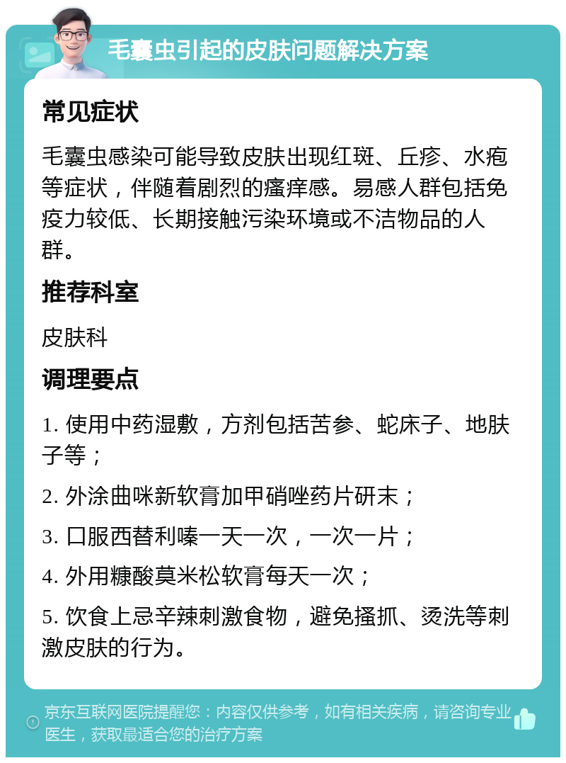 毛囊虫引起的皮肤问题解决方案 常见症状 毛囊虫感染可能导致皮肤出现红斑、丘疹、水疱等症状，伴随着剧烈的瘙痒感。易感人群包括免疫力较低、长期接触污染环境或不洁物品的人群。 推荐科室 皮肤科 调理要点 1. 使用中药湿敷，方剂包括苦参、蛇床子、地肤子等； 2. 外涂曲咪新软膏加甲硝唑药片研末； 3. 口服西替利嗪一天一次，一次一片； 4. 外用糠酸莫米松软膏每天一次； 5. 饮食上忌辛辣刺激食物，避免搔抓、烫洗等刺激皮肤的行为。