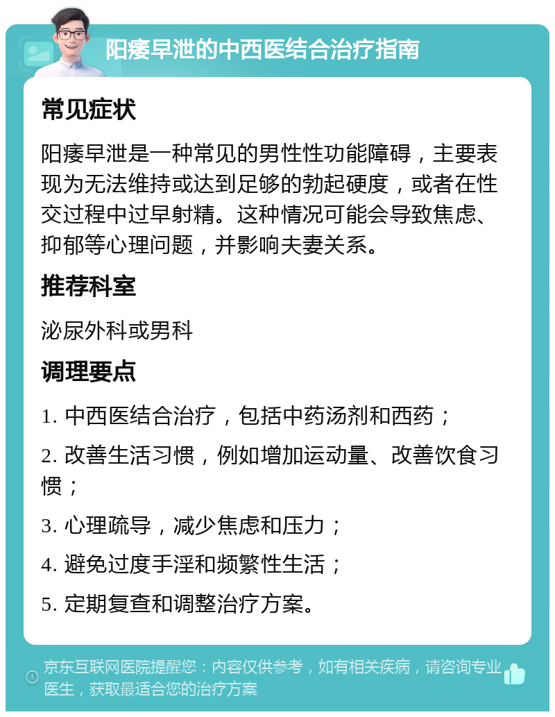 阳痿早泄的中西医结合治疗指南 常见症状 阳痿早泄是一种常见的男性性功能障碍，主要表现为无法维持或达到足够的勃起硬度，或者在性交过程中过早射精。这种情况可能会导致焦虑、抑郁等心理问题，并影响夫妻关系。 推荐科室 泌尿外科或男科 调理要点 1. 中西医结合治疗，包括中药汤剂和西药； 2. 改善生活习惯，例如增加运动量、改善饮食习惯； 3. 心理疏导，减少焦虑和压力； 4. 避免过度手淫和频繁性生活； 5. 定期复查和调整治疗方案。