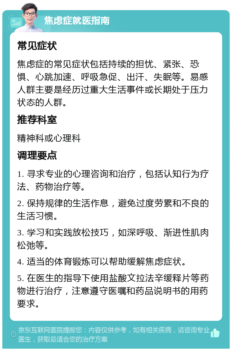 焦虑症就医指南 常见症状 焦虑症的常见症状包括持续的担忧、紧张、恐惧、心跳加速、呼吸急促、出汗、失眠等。易感人群主要是经历过重大生活事件或长期处于压力状态的人群。 推荐科室 精神科或心理科 调理要点 1. 寻求专业的心理咨询和治疗，包括认知行为疗法、药物治疗等。 2. 保持规律的生活作息，避免过度劳累和不良的生活习惯。 3. 学习和实践放松技巧，如深呼吸、渐进性肌肉松弛等。 4. 适当的体育锻炼可以帮助缓解焦虑症状。 5. 在医生的指导下使用盐酸文拉法辛缓释片等药物进行治疗，注意遵守医嘱和药品说明书的用药要求。