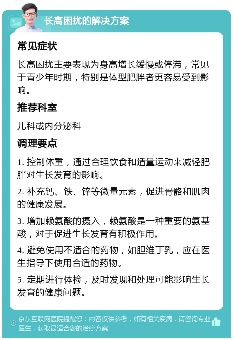 长高困扰的解决方案 常见症状 长高困扰主要表现为身高增长缓慢或停滞，常见于青少年时期，特别是体型肥胖者更容易受到影响。 推荐科室 儿科或内分泌科 调理要点 1. 控制体重，通过合理饮食和适量运动来减轻肥胖对生长发育的影响。 2. 补充钙、铁、锌等微量元素，促进骨骼和肌肉的健康发展。 3. 增加赖氨酸的摄入，赖氨酸是一种重要的氨基酸，对于促进生长发育有积极作用。 4. 避免使用不适合的药物，如胆维丁乳，应在医生指导下使用合适的药物。 5. 定期进行体检，及时发现和处理可能影响生长发育的健康问题。