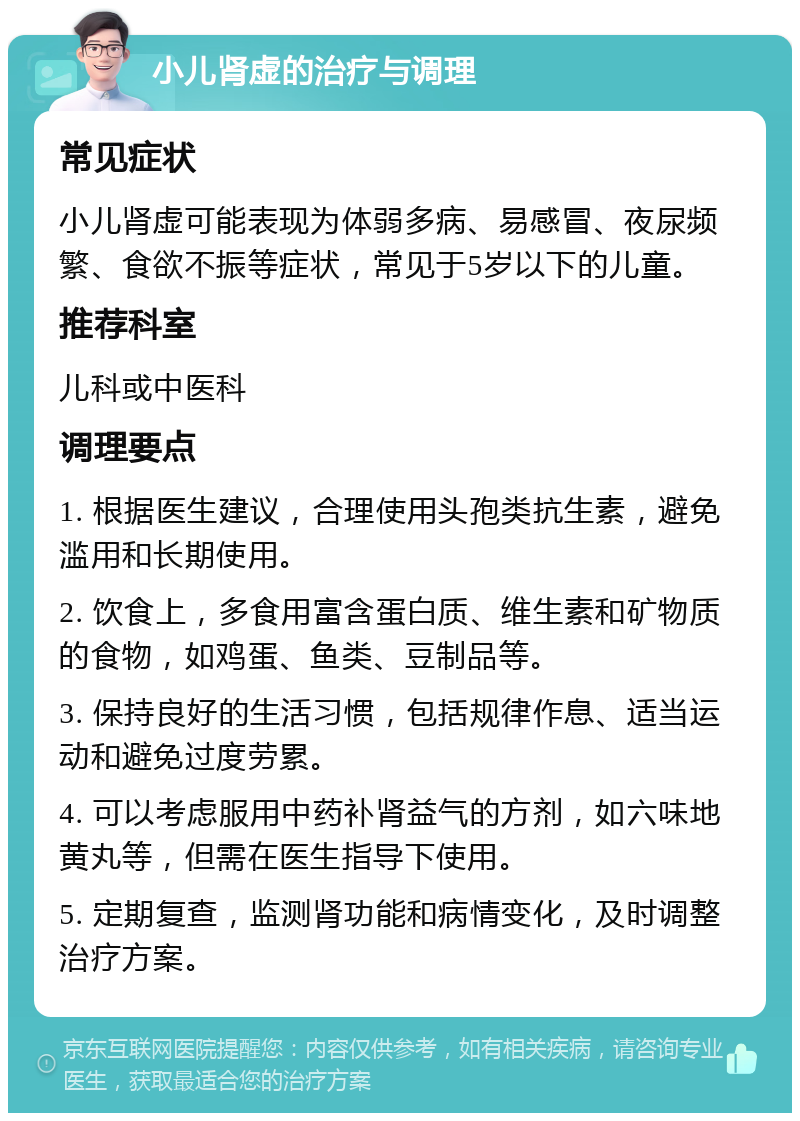 小儿肾虚的治疗与调理 常见症状 小儿肾虚可能表现为体弱多病、易感冒、夜尿频繁、食欲不振等症状，常见于5岁以下的儿童。 推荐科室 儿科或中医科 调理要点 1. 根据医生建议，合理使用头孢类抗生素，避免滥用和长期使用。 2. 饮食上，多食用富含蛋白质、维生素和矿物质的食物，如鸡蛋、鱼类、豆制品等。 3. 保持良好的生活习惯，包括规律作息、适当运动和避免过度劳累。 4. 可以考虑服用中药补肾益气的方剂，如六味地黄丸等，但需在医生指导下使用。 5. 定期复查，监测肾功能和病情变化，及时调整治疗方案。