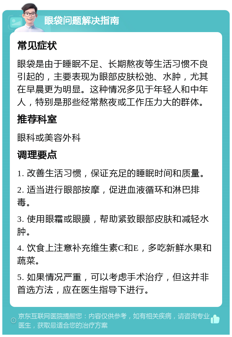 眼袋问题解决指南 常见症状 眼袋是由于睡眠不足、长期熬夜等生活习惯不良引起的，主要表现为眼部皮肤松弛、水肿，尤其在早晨更为明显。这种情况多见于年轻人和中年人，特别是那些经常熬夜或工作压力大的群体。 推荐科室 眼科或美容外科 调理要点 1. 改善生活习惯，保证充足的睡眠时间和质量。 2. 适当进行眼部按摩，促进血液循环和淋巴排毒。 3. 使用眼霜或眼膜，帮助紧致眼部皮肤和减轻水肿。 4. 饮食上注意补充维生素C和E，多吃新鲜水果和蔬菜。 5. 如果情况严重，可以考虑手术治疗，但这并非首选方法，应在医生指导下进行。