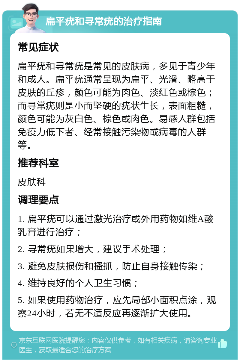 扁平疣和寻常疣的治疗指南 常见症状 扁平疣和寻常疣是常见的皮肤病，多见于青少年和成人。扁平疣通常呈现为扁平、光滑、略高于皮肤的丘疹，颜色可能为肉色、淡红色或棕色；而寻常疣则是小而坚硬的疣状生长，表面粗糙，颜色可能为灰白色、棕色或肉色。易感人群包括免疫力低下者、经常接触污染物或病毒的人群等。 推荐科室 皮肤科 调理要点 1. 扁平疣可以通过激光治疗或外用药物如维A酸乳膏进行治疗； 2. 寻常疣如果增大，建议手术处理； 3. 避免皮肤损伤和搔抓，防止自身接触传染； 4. 维持良好的个人卫生习惯； 5. 如果使用药物治疗，应先局部小面积点涂，观察24小时，若无不适反应再逐渐扩大使用。