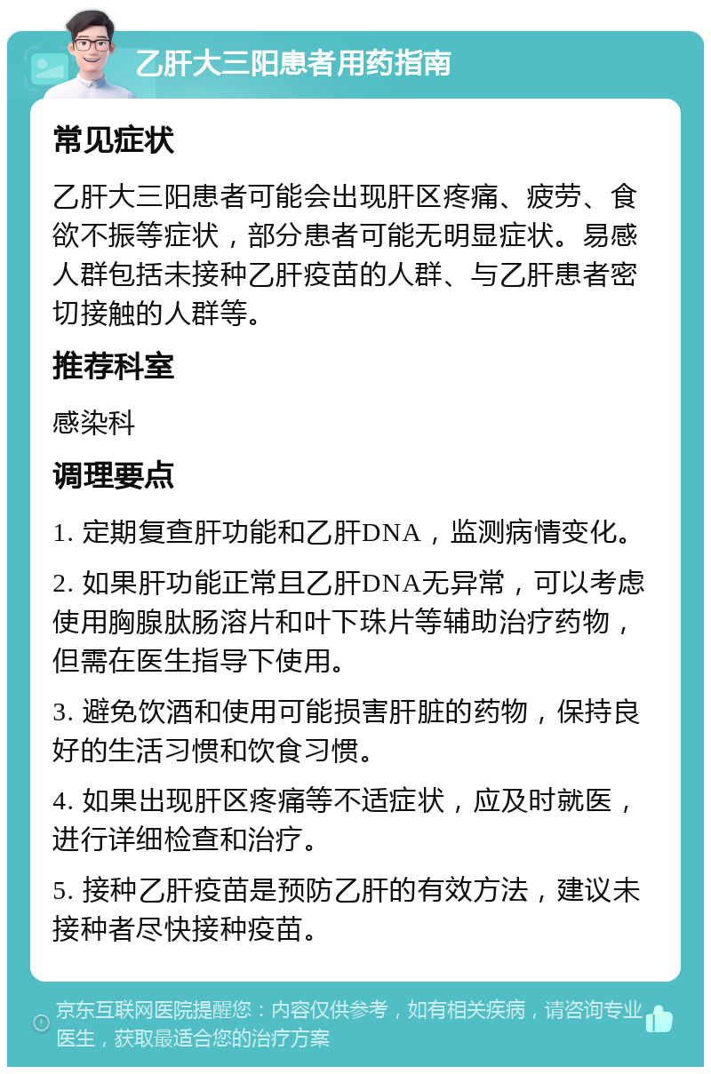 乙肝大三阳患者用药指南 常见症状 乙肝大三阳患者可能会出现肝区疼痛、疲劳、食欲不振等症状，部分患者可能无明显症状。易感人群包括未接种乙肝疫苗的人群、与乙肝患者密切接触的人群等。 推荐科室 感染科 调理要点 1. 定期复查肝功能和乙肝DNA，监测病情变化。 2. 如果肝功能正常且乙肝DNA无异常，可以考虑使用胸腺肽肠溶片和叶下珠片等辅助治疗药物，但需在医生指导下使用。 3. 避免饮酒和使用可能损害肝脏的药物，保持良好的生活习惯和饮食习惯。 4. 如果出现肝区疼痛等不适症状，应及时就医，进行详细检查和治疗。 5. 接种乙肝疫苗是预防乙肝的有效方法，建议未接种者尽快接种疫苗。