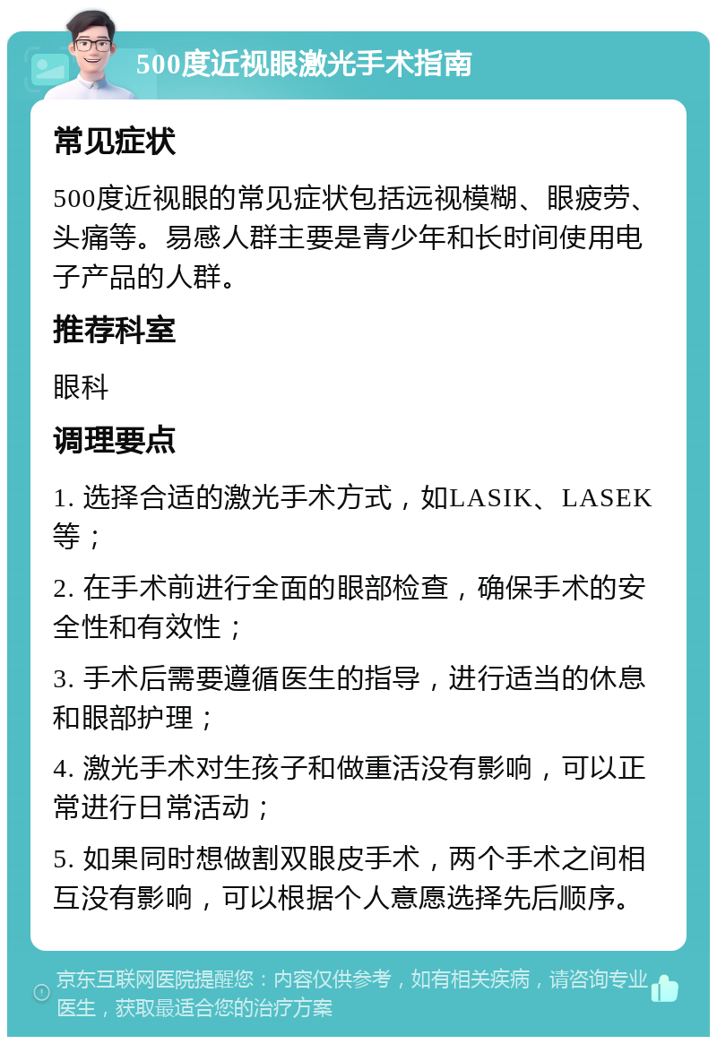 500度近视眼激光手术指南 常见症状 500度近视眼的常见症状包括远视模糊、眼疲劳、头痛等。易感人群主要是青少年和长时间使用电子产品的人群。 推荐科室 眼科 调理要点 1. 选择合适的激光手术方式，如LASIK、LASEK等； 2. 在手术前进行全面的眼部检查，确保手术的安全性和有效性； 3. 手术后需要遵循医生的指导，进行适当的休息和眼部护理； 4. 激光手术对生孩子和做重活没有影响，可以正常进行日常活动； 5. 如果同时想做割双眼皮手术，两个手术之间相互没有影响，可以根据个人意愿选择先后顺序。