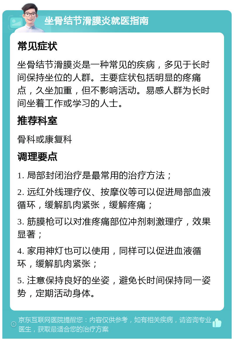 坐骨结节滑膜炎就医指南 常见症状 坐骨结节滑膜炎是一种常见的疾病，多见于长时间保持坐位的人群。主要症状包括明显的疼痛点，久坐加重，但不影响活动。易感人群为长时间坐着工作或学习的人士。 推荐科室 骨科或康复科 调理要点 1. 局部封闭治疗是最常用的治疗方法； 2. 远红外线理疗仪、按摩仪等可以促进局部血液循环，缓解肌肉紧张，缓解疼痛； 3. 筋膜枪可以对准疼痛部位冲剂刺激理疗，效果显著； 4. 家用神灯也可以使用，同样可以促进血液循环，缓解肌肉紧张； 5. 注意保持良好的坐姿，避免长时间保持同一姿势，定期活动身体。