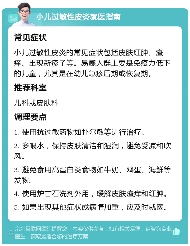 小儿过敏性皮炎就医指南 常见症状 小儿过敏性皮炎的常见症状包括皮肤红肿、瘙痒、出现新疹子等。易感人群主要是免疫力低下的儿童，尤其是在幼儿急疹后期或恢复期。 推荐科室 儿科或皮肤科 调理要点 1. 使用抗过敏药物如扑尔敏等进行治疗。 2. 多喂水，保持皮肤清洁和湿润，避免受凉和吹风。 3. 避免食用高蛋白类食物如牛奶、鸡蛋、海鲜等发物。 4. 使用炉甘石洗剂外用，缓解皮肤瘙痒和红肿。 5. 如果出现其他症状或病情加重，应及时就医。