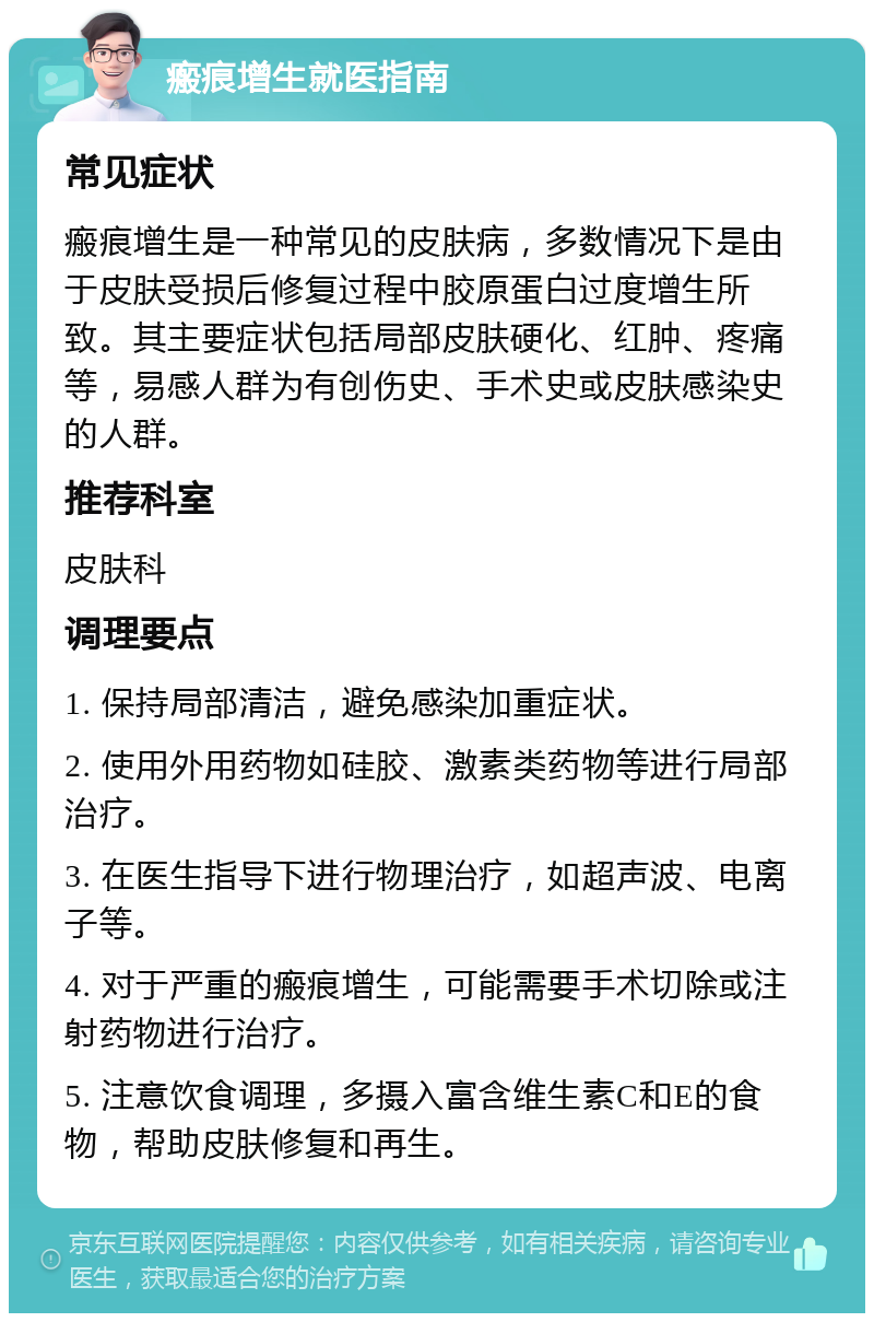 瘢痕增生就医指南 常见症状 瘢痕增生是一种常见的皮肤病，多数情况下是由于皮肤受损后修复过程中胶原蛋白过度增生所致。其主要症状包括局部皮肤硬化、红肿、疼痛等，易感人群为有创伤史、手术史或皮肤感染史的人群。 推荐科室 皮肤科 调理要点 1. 保持局部清洁，避免感染加重症状。 2. 使用外用药物如硅胶、激素类药物等进行局部治疗。 3. 在医生指导下进行物理治疗，如超声波、电离子等。 4. 对于严重的瘢痕增生，可能需要手术切除或注射药物进行治疗。 5. 注意饮食调理，多摄入富含维生素C和E的食物，帮助皮肤修复和再生。