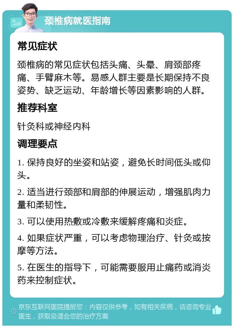 颈椎病就医指南 常见症状 颈椎病的常见症状包括头痛、头晕、肩颈部疼痛、手臂麻木等。易感人群主要是长期保持不良姿势、缺乏运动、年龄增长等因素影响的人群。 推荐科室 针灸科或神经内科 调理要点 1. 保持良好的坐姿和站姿，避免长时间低头或仰头。 2. 适当进行颈部和肩部的伸展运动，增强肌肉力量和柔韧性。 3. 可以使用热敷或冷敷来缓解疼痛和炎症。 4. 如果症状严重，可以考虑物理治疗、针灸或按摩等方法。 5. 在医生的指导下，可能需要服用止痛药或消炎药来控制症状。