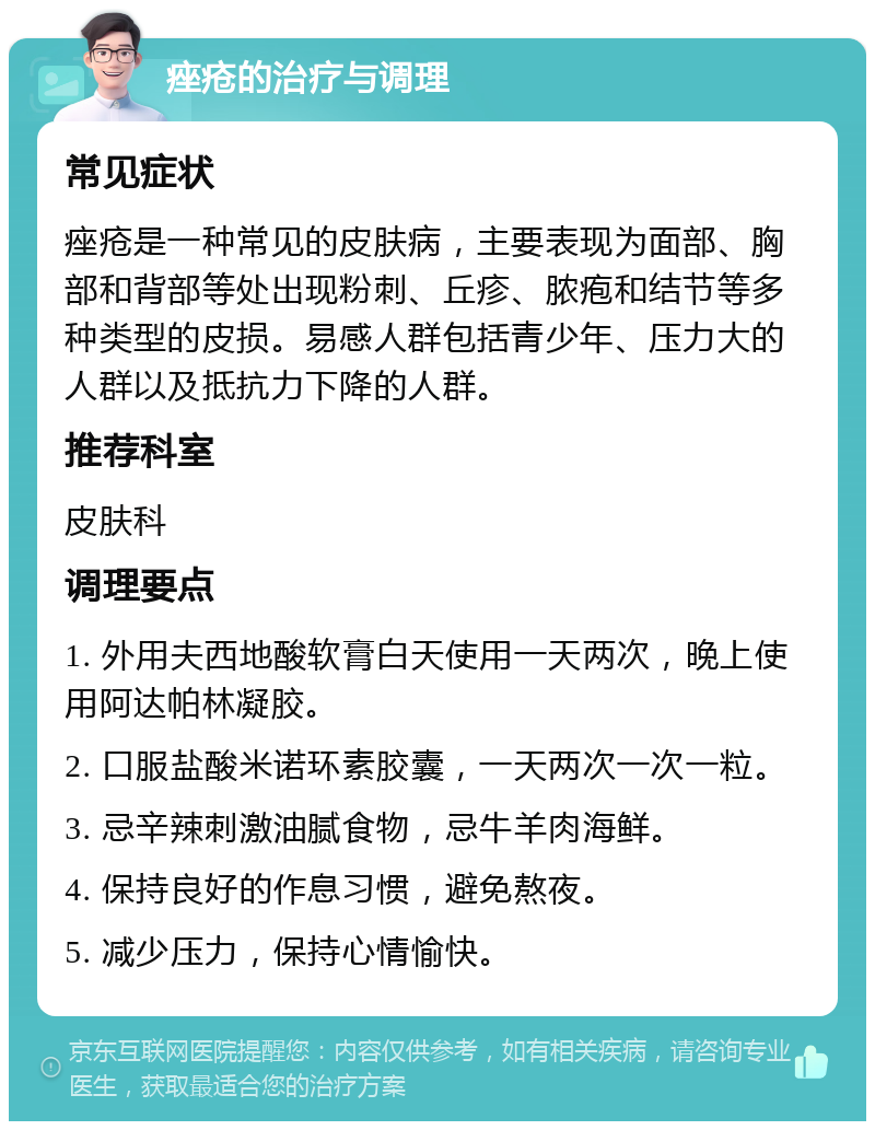 痤疮的治疗与调理 常见症状 痤疮是一种常见的皮肤病，主要表现为面部、胸部和背部等处出现粉刺、丘疹、脓疱和结节等多种类型的皮损。易感人群包括青少年、压力大的人群以及抵抗力下降的人群。 推荐科室 皮肤科 调理要点 1. 外用夫西地酸软膏白天使用一天两次，晚上使用阿达帕林凝胶。 2. 口服盐酸米诺环素胶囊，一天两次一次一粒。 3. 忌辛辣刺激油腻食物，忌牛羊肉海鲜。 4. 保持良好的作息习惯，避免熬夜。 5. 减少压力，保持心情愉快。