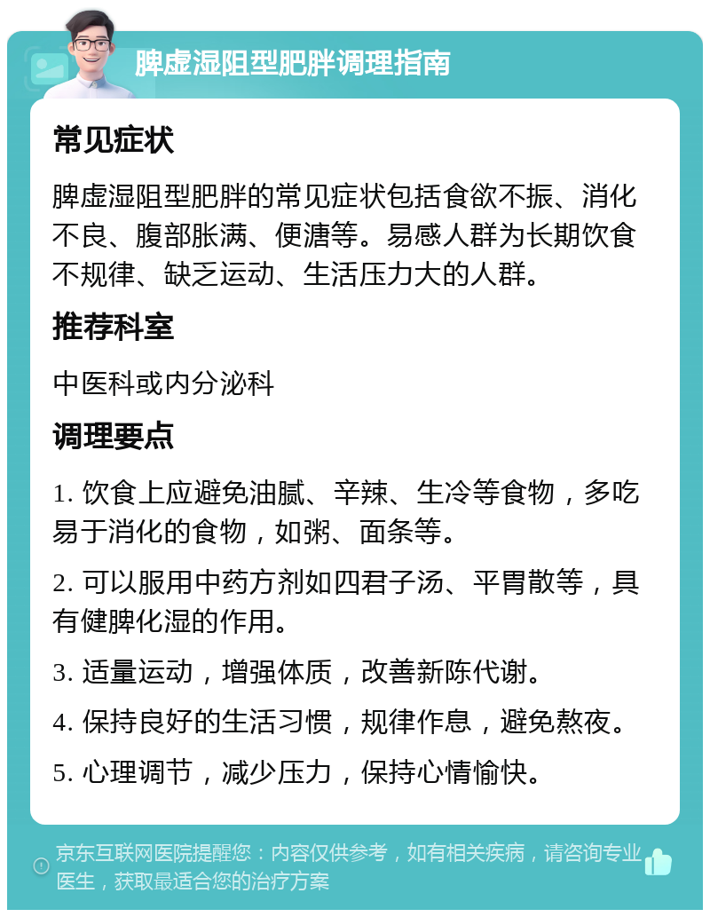 脾虚湿阻型肥胖调理指南 常见症状 脾虚湿阻型肥胖的常见症状包括食欲不振、消化不良、腹部胀满、便溏等。易感人群为长期饮食不规律、缺乏运动、生活压力大的人群。 推荐科室 中医科或内分泌科 调理要点 1. 饮食上应避免油腻、辛辣、生冷等食物，多吃易于消化的食物，如粥、面条等。 2. 可以服用中药方剂如四君子汤、平胃散等，具有健脾化湿的作用。 3. 适量运动，增强体质，改善新陈代谢。 4. 保持良好的生活习惯，规律作息，避免熬夜。 5. 心理调节，减少压力，保持心情愉快。