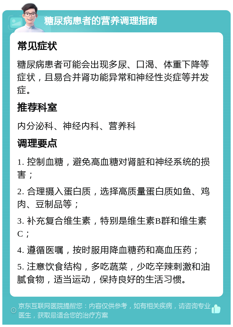 糖尿病患者的营养调理指南 常见症状 糖尿病患者可能会出现多尿、口渴、体重下降等症状，且易合并肾功能异常和神经性炎症等并发症。 推荐科室 内分泌科、神经内科、营养科 调理要点 1. 控制血糖，避免高血糖对肾脏和神经系统的损害； 2. 合理摄入蛋白质，选择高质量蛋白质如鱼、鸡肉、豆制品等； 3. 补充复合维生素，特别是维生素B群和维生素C； 4. 遵循医嘱，按时服用降血糖药和高血压药； 5. 注意饮食结构，多吃蔬菜，少吃辛辣刺激和油腻食物，适当运动，保持良好的生活习惯。