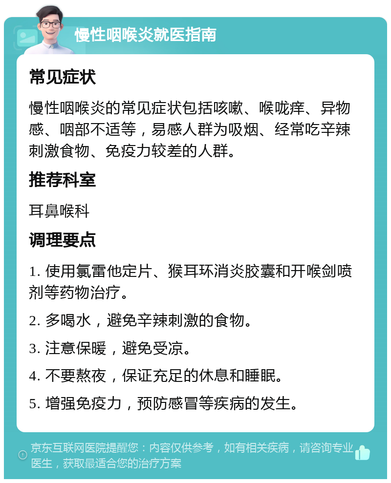 慢性咽喉炎就医指南 常见症状 慢性咽喉炎的常见症状包括咳嗽、喉咙痒、异物感、咽部不适等，易感人群为吸烟、经常吃辛辣刺激食物、免疫力较差的人群。 推荐科室 耳鼻喉科 调理要点 1. 使用氯雷他定片、猴耳环消炎胶囊和开喉剑喷剂等药物治疗。 2. 多喝水，避免辛辣刺激的食物。 3. 注意保暖，避免受凉。 4. 不要熬夜，保证充足的休息和睡眠。 5. 增强免疫力，预防感冒等疾病的发生。