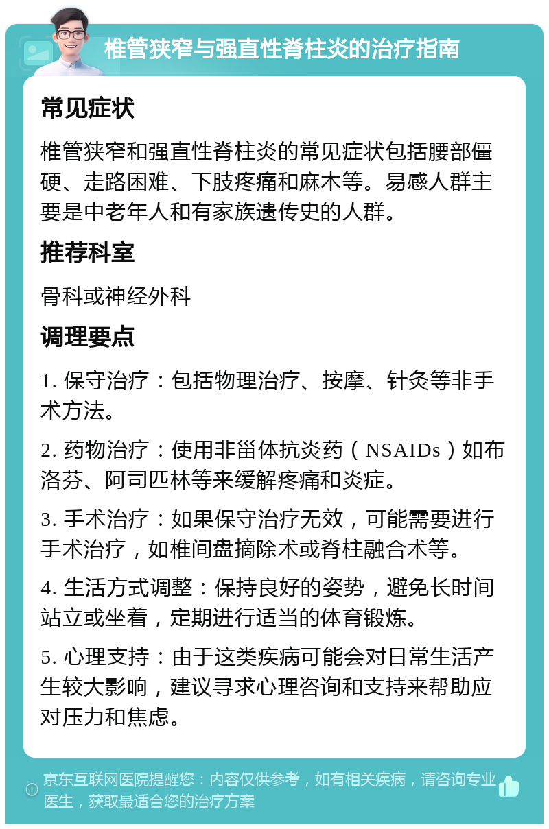 椎管狭窄与强直性脊柱炎的治疗指南 常见症状 椎管狭窄和强直性脊柱炎的常见症状包括腰部僵硬、走路困难、下肢疼痛和麻木等。易感人群主要是中老年人和有家族遗传史的人群。 推荐科室 骨科或神经外科 调理要点 1. 保守治疗：包括物理治疗、按摩、针灸等非手术方法。 2. 药物治疗：使用非甾体抗炎药（NSAIDs）如布洛芬、阿司匹林等来缓解疼痛和炎症。 3. 手术治疗：如果保守治疗无效，可能需要进行手术治疗，如椎间盘摘除术或脊柱融合术等。 4. 生活方式调整：保持良好的姿势，避免长时间站立或坐着，定期进行适当的体育锻炼。 5. 心理支持：由于这类疾病可能会对日常生活产生较大影响，建议寻求心理咨询和支持来帮助应对压力和焦虑。