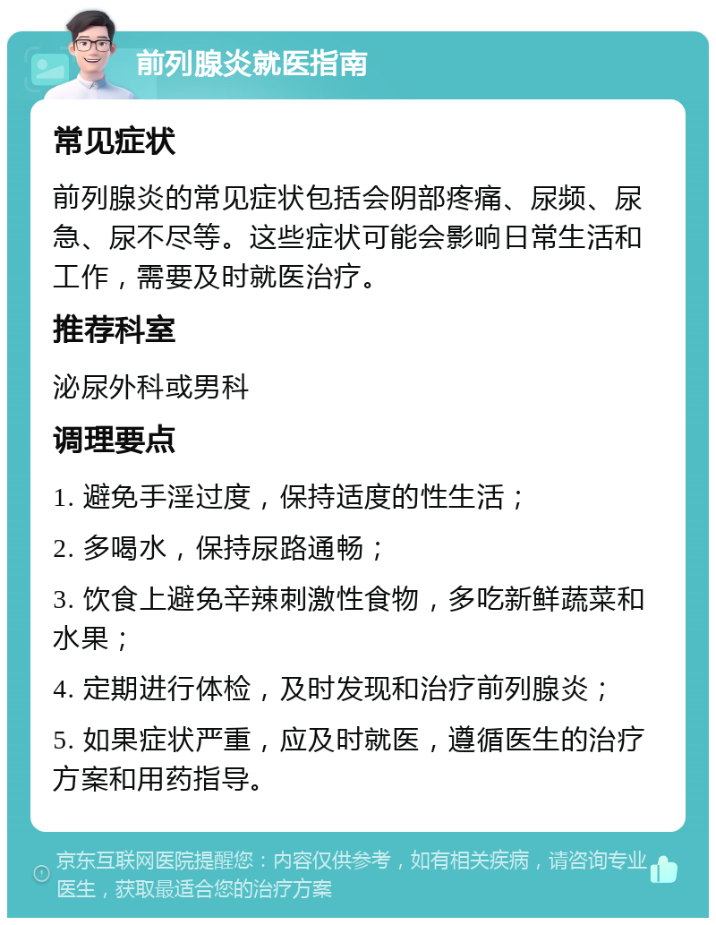 前列腺炎就医指南 常见症状 前列腺炎的常见症状包括会阴部疼痛、尿频、尿急、尿不尽等。这些症状可能会影响日常生活和工作，需要及时就医治疗。 推荐科室 泌尿外科或男科 调理要点 1. 避免手淫过度，保持适度的性生活； 2. 多喝水，保持尿路通畅； 3. 饮食上避免辛辣刺激性食物，多吃新鲜蔬菜和水果； 4. 定期进行体检，及时发现和治疗前列腺炎； 5. 如果症状严重，应及时就医，遵循医生的治疗方案和用药指导。