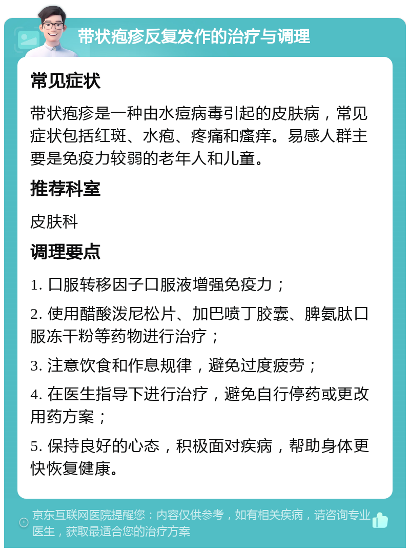 带状疱疹反复发作的治疗与调理 常见症状 带状疱疹是一种由水痘病毒引起的皮肤病，常见症状包括红斑、水疱、疼痛和瘙痒。易感人群主要是免疫力较弱的老年人和儿童。 推荐科室 皮肤科 调理要点 1. 口服转移因子口服液增强免疫力； 2. 使用醋酸泼尼松片、加巴喷丁胶囊、脾氨肽口服冻干粉等药物进行治疗； 3. 注意饮食和作息规律，避免过度疲劳； 4. 在医生指导下进行治疗，避免自行停药或更改用药方案； 5. 保持良好的心态，积极面对疾病，帮助身体更快恢复健康。