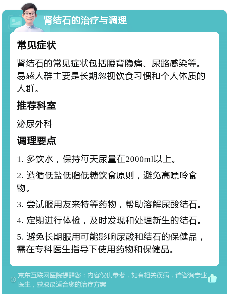 肾结石的治疗与调理 常见症状 肾结石的常见症状包括腰背隐痛、尿路感染等。易感人群主要是长期忽视饮食习惯和个人体质的人群。 推荐科室 泌尿外科 调理要点 1. 多饮水，保持每天尿量在2000ml以上。 2. 遵循低盐低脂低糖饮食原则，避免高嘌呤食物。 3. 尝试服用友来特等药物，帮助溶解尿酸结石。 4. 定期进行体检，及时发现和处理新生的结石。 5. 避免长期服用可能影响尿酸和结石的保健品，需在专科医生指导下使用药物和保健品。