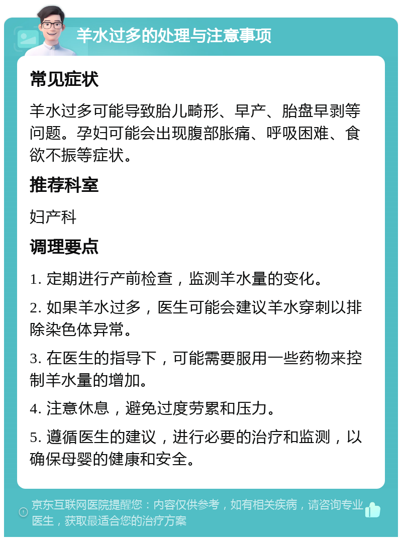 羊水过多的处理与注意事项 常见症状 羊水过多可能导致胎儿畸形、早产、胎盘早剥等问题。孕妇可能会出现腹部胀痛、呼吸困难、食欲不振等症状。 推荐科室 妇产科 调理要点 1. 定期进行产前检查，监测羊水量的变化。 2. 如果羊水过多，医生可能会建议羊水穿刺以排除染色体异常。 3. 在医生的指导下，可能需要服用一些药物来控制羊水量的增加。 4. 注意休息，避免过度劳累和压力。 5. 遵循医生的建议，进行必要的治疗和监测，以确保母婴的健康和安全。