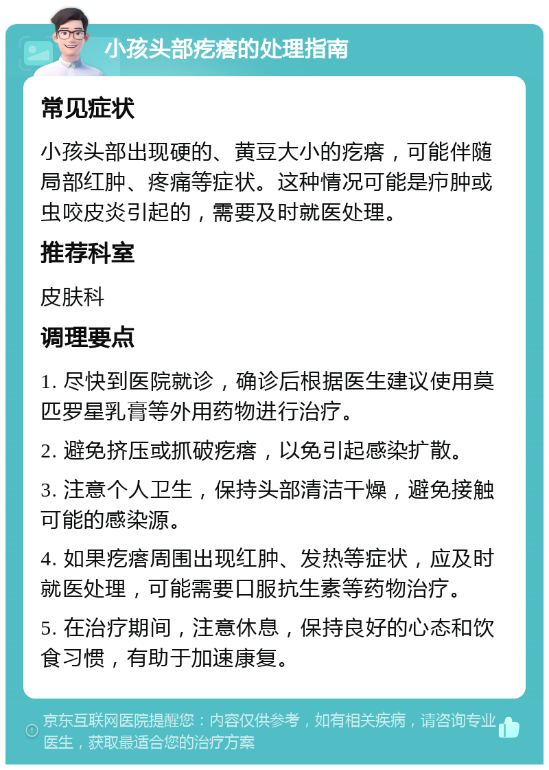 小孩头部疙瘩的处理指南 常见症状 小孩头部出现硬的、黄豆大小的疙瘩，可能伴随局部红肿、疼痛等症状。这种情况可能是疖肿或虫咬皮炎引起的，需要及时就医处理。 推荐科室 皮肤科 调理要点 1. 尽快到医院就诊，确诊后根据医生建议使用莫匹罗星乳膏等外用药物进行治疗。 2. 避免挤压或抓破疙瘩，以免引起感染扩散。 3. 注意个人卫生，保持头部清洁干燥，避免接触可能的感染源。 4. 如果疙瘩周围出现红肿、发热等症状，应及时就医处理，可能需要口服抗生素等药物治疗。 5. 在治疗期间，注意休息，保持良好的心态和饮食习惯，有助于加速康复。