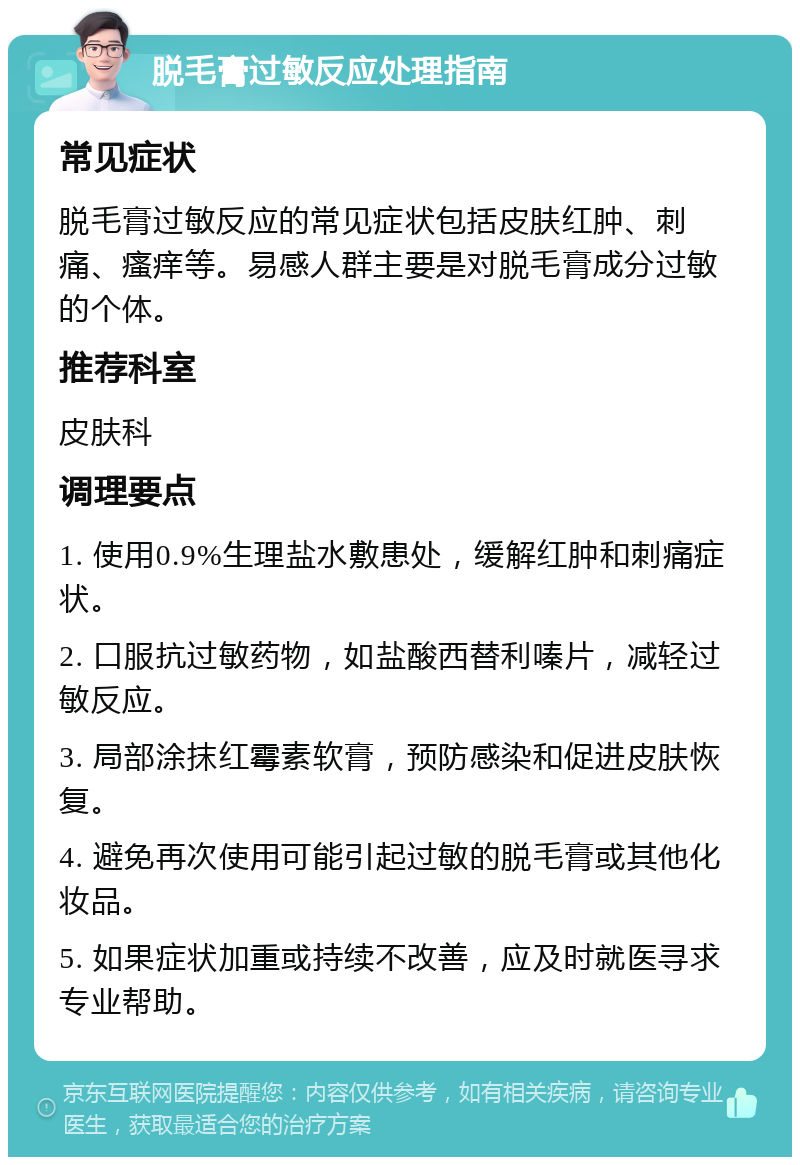 脱毛膏过敏反应处理指南 常见症状 脱毛膏过敏反应的常见症状包括皮肤红肿、刺痛、瘙痒等。易感人群主要是对脱毛膏成分过敏的个体。 推荐科室 皮肤科 调理要点 1. 使用0.9%生理盐水敷患处，缓解红肿和刺痛症状。 2. 口服抗过敏药物，如盐酸西替利嗪片，减轻过敏反应。 3. 局部涂抹红霉素软膏，预防感染和促进皮肤恢复。 4. 避免再次使用可能引起过敏的脱毛膏或其他化妆品。 5. 如果症状加重或持续不改善，应及时就医寻求专业帮助。