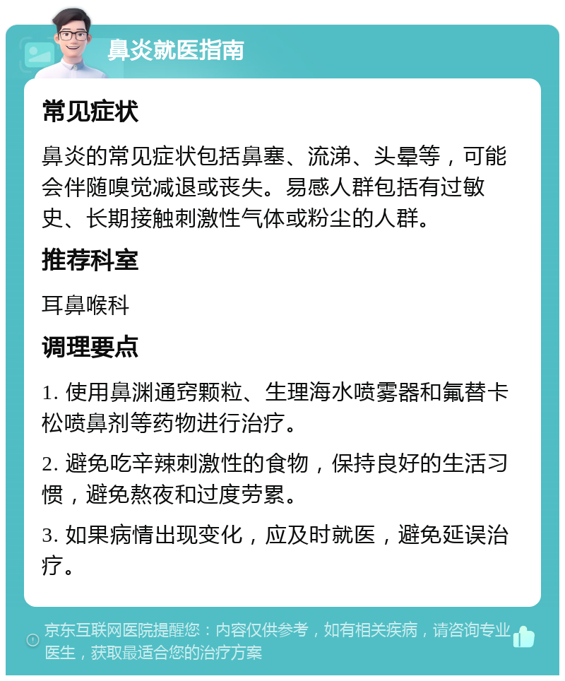 鼻炎就医指南 常见症状 鼻炎的常见症状包括鼻塞、流涕、头晕等，可能会伴随嗅觉减退或丧失。易感人群包括有过敏史、长期接触刺激性气体或粉尘的人群。 推荐科室 耳鼻喉科 调理要点 1. 使用鼻渊通窍颗粒、生理海水喷雾器和氟替卡松喷鼻剂等药物进行治疗。 2. 避免吃辛辣刺激性的食物，保持良好的生活习惯，避免熬夜和过度劳累。 3. 如果病情出现变化，应及时就医，避免延误治疗。