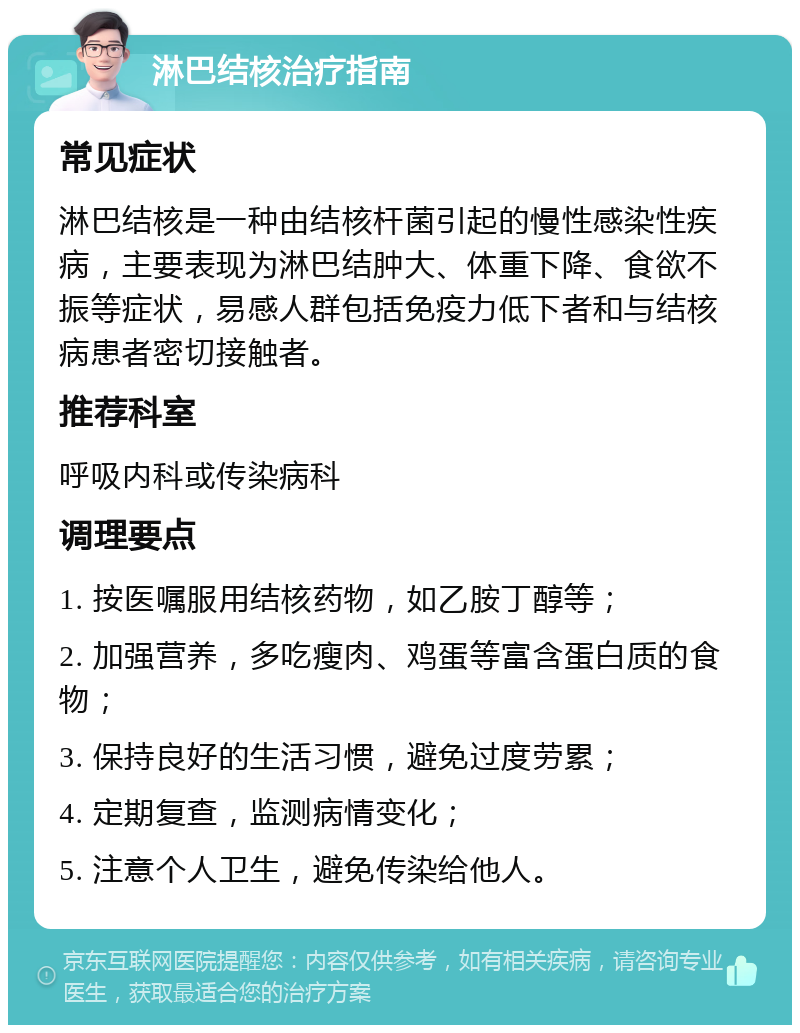 淋巴结核治疗指南 常见症状 淋巴结核是一种由结核杆菌引起的慢性感染性疾病，主要表现为淋巴结肿大、体重下降、食欲不振等症状，易感人群包括免疫力低下者和与结核病患者密切接触者。 推荐科室 呼吸内科或传染病科 调理要点 1. 按医嘱服用结核药物，如乙胺丁醇等； 2. 加强营养，多吃瘦肉、鸡蛋等富含蛋白质的食物； 3. 保持良好的生活习惯，避免过度劳累； 4. 定期复查，监测病情变化； 5. 注意个人卫生，避免传染给他人。