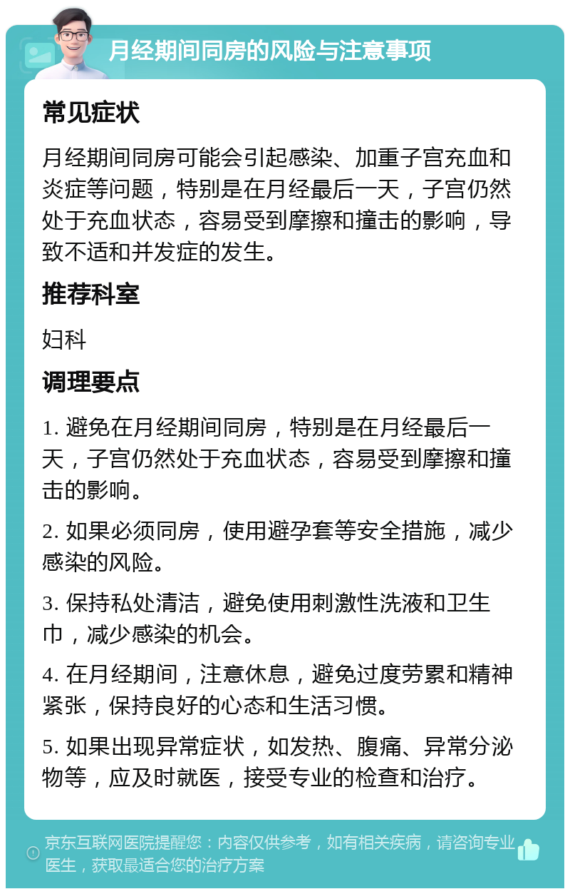 月经期间同房的风险与注意事项 常见症状 月经期间同房可能会引起感染、加重子宫充血和炎症等问题，特别是在月经最后一天，子宫仍然处于充血状态，容易受到摩擦和撞击的影响，导致不适和并发症的发生。 推荐科室 妇科 调理要点 1. 避免在月经期间同房，特别是在月经最后一天，子宫仍然处于充血状态，容易受到摩擦和撞击的影响。 2. 如果必须同房，使用避孕套等安全措施，减少感染的风险。 3. 保持私处清洁，避免使用刺激性洗液和卫生巾，减少感染的机会。 4. 在月经期间，注意休息，避免过度劳累和精神紧张，保持良好的心态和生活习惯。 5. 如果出现异常症状，如发热、腹痛、异常分泌物等，应及时就医，接受专业的检查和治疗。