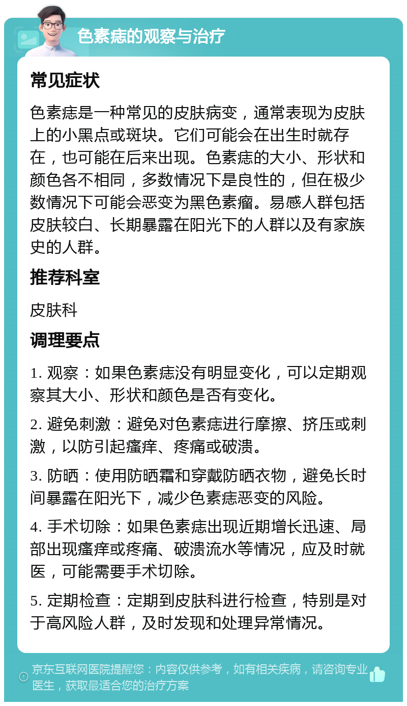 色素痣的观察与治疗 常见症状 色素痣是一种常见的皮肤病变，通常表现为皮肤上的小黑点或斑块。它们可能会在出生时就存在，也可能在后来出现。色素痣的大小、形状和颜色各不相同，多数情况下是良性的，但在极少数情况下可能会恶变为黑色素瘤。易感人群包括皮肤较白、长期暴露在阳光下的人群以及有家族史的人群。 推荐科室 皮肤科 调理要点 1. 观察：如果色素痣没有明显变化，可以定期观察其大小、形状和颜色是否有变化。 2. 避免刺激：避免对色素痣进行摩擦、挤压或刺激，以防引起瘙痒、疼痛或破溃。 3. 防晒：使用防晒霜和穿戴防晒衣物，避免长时间暴露在阳光下，减少色素痣恶变的风险。 4. 手术切除：如果色素痣出现近期增长迅速、局部出现瘙痒或疼痛、破溃流水等情况，应及时就医，可能需要手术切除。 5. 定期检查：定期到皮肤科进行检查，特别是对于高风险人群，及时发现和处理异常情况。