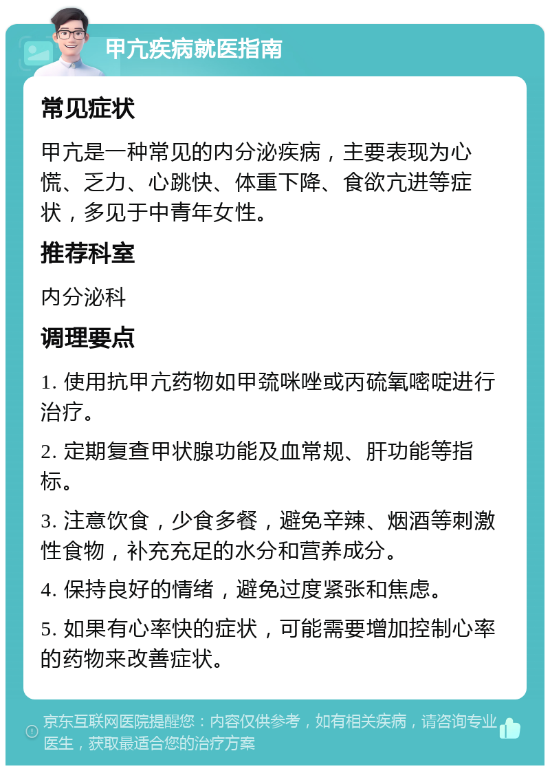 甲亢疾病就医指南 常见症状 甲亢是一种常见的内分泌疾病，主要表现为心慌、乏力、心跳快、体重下降、食欲亢进等症状，多见于中青年女性。 推荐科室 内分泌科 调理要点 1. 使用抗甲亢药物如甲巯咪唑或丙硫氧嘧啶进行治疗。 2. 定期复查甲状腺功能及血常规、肝功能等指标。 3. 注意饮食，少食多餐，避免辛辣、烟酒等刺激性食物，补充充足的水分和营养成分。 4. 保持良好的情绪，避免过度紧张和焦虑。 5. 如果有心率快的症状，可能需要增加控制心率的药物来改善症状。