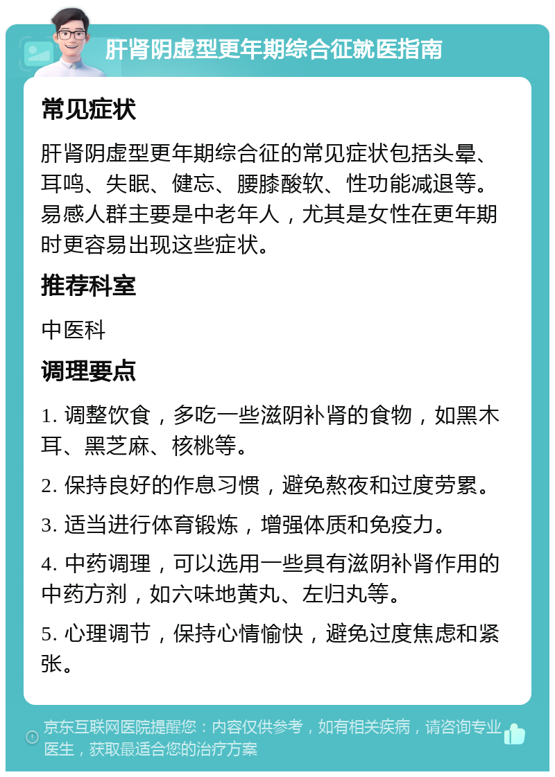 肝肾阴虚型更年期综合征就医指南 常见症状 肝肾阴虚型更年期综合征的常见症状包括头晕、耳鸣、失眠、健忘、腰膝酸软、性功能减退等。易感人群主要是中老年人，尤其是女性在更年期时更容易出现这些症状。 推荐科室 中医科 调理要点 1. 调整饮食，多吃一些滋阴补肾的食物，如黑木耳、黑芝麻、核桃等。 2. 保持良好的作息习惯，避免熬夜和过度劳累。 3. 适当进行体育锻炼，增强体质和免疫力。 4. 中药调理，可以选用一些具有滋阴补肾作用的中药方剂，如六味地黄丸、左归丸等。 5. 心理调节，保持心情愉快，避免过度焦虑和紧张。