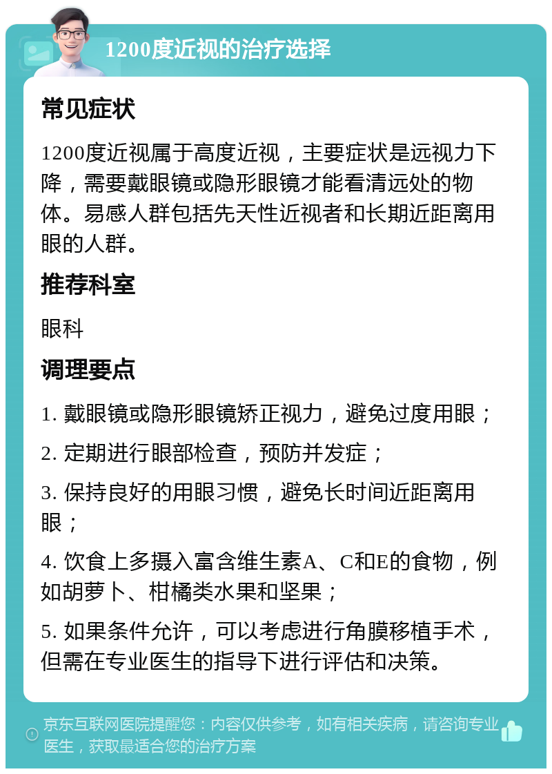 1200度近视的治疗选择 常见症状 1200度近视属于高度近视，主要症状是远视力下降，需要戴眼镜或隐形眼镜才能看清远处的物体。易感人群包括先天性近视者和长期近距离用眼的人群。 推荐科室 眼科 调理要点 1. 戴眼镜或隐形眼镜矫正视力，避免过度用眼； 2. 定期进行眼部检查，预防并发症； 3. 保持良好的用眼习惯，避免长时间近距离用眼； 4. 饮食上多摄入富含维生素A、C和E的食物，例如胡萝卜、柑橘类水果和坚果； 5. 如果条件允许，可以考虑进行角膜移植手术，但需在专业医生的指导下进行评估和决策。