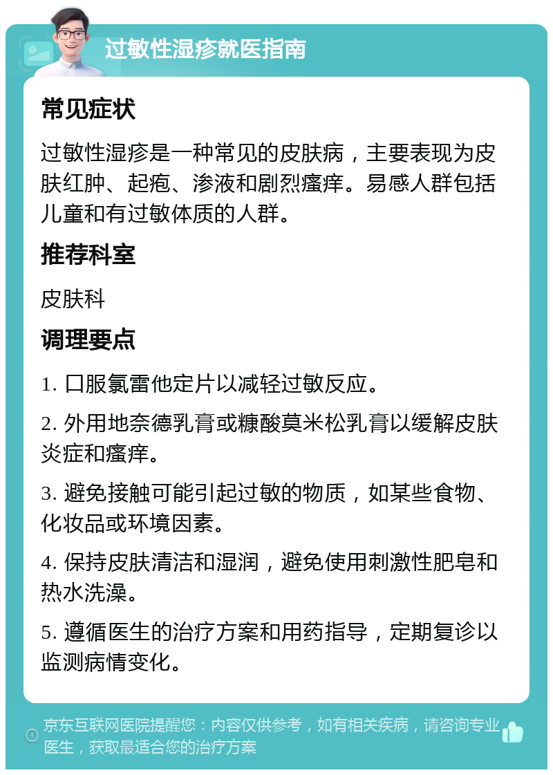 过敏性湿疹就医指南 常见症状 过敏性湿疹是一种常见的皮肤病，主要表现为皮肤红肿、起疱、渗液和剧烈瘙痒。易感人群包括儿童和有过敏体质的人群。 推荐科室 皮肤科 调理要点 1. 口服氯雷他定片以减轻过敏反应。 2. 外用地奈德乳膏或糠酸莫米松乳膏以缓解皮肤炎症和瘙痒。 3. 避免接触可能引起过敏的物质，如某些食物、化妆品或环境因素。 4. 保持皮肤清洁和湿润，避免使用刺激性肥皂和热水洗澡。 5. 遵循医生的治疗方案和用药指导，定期复诊以监测病情变化。