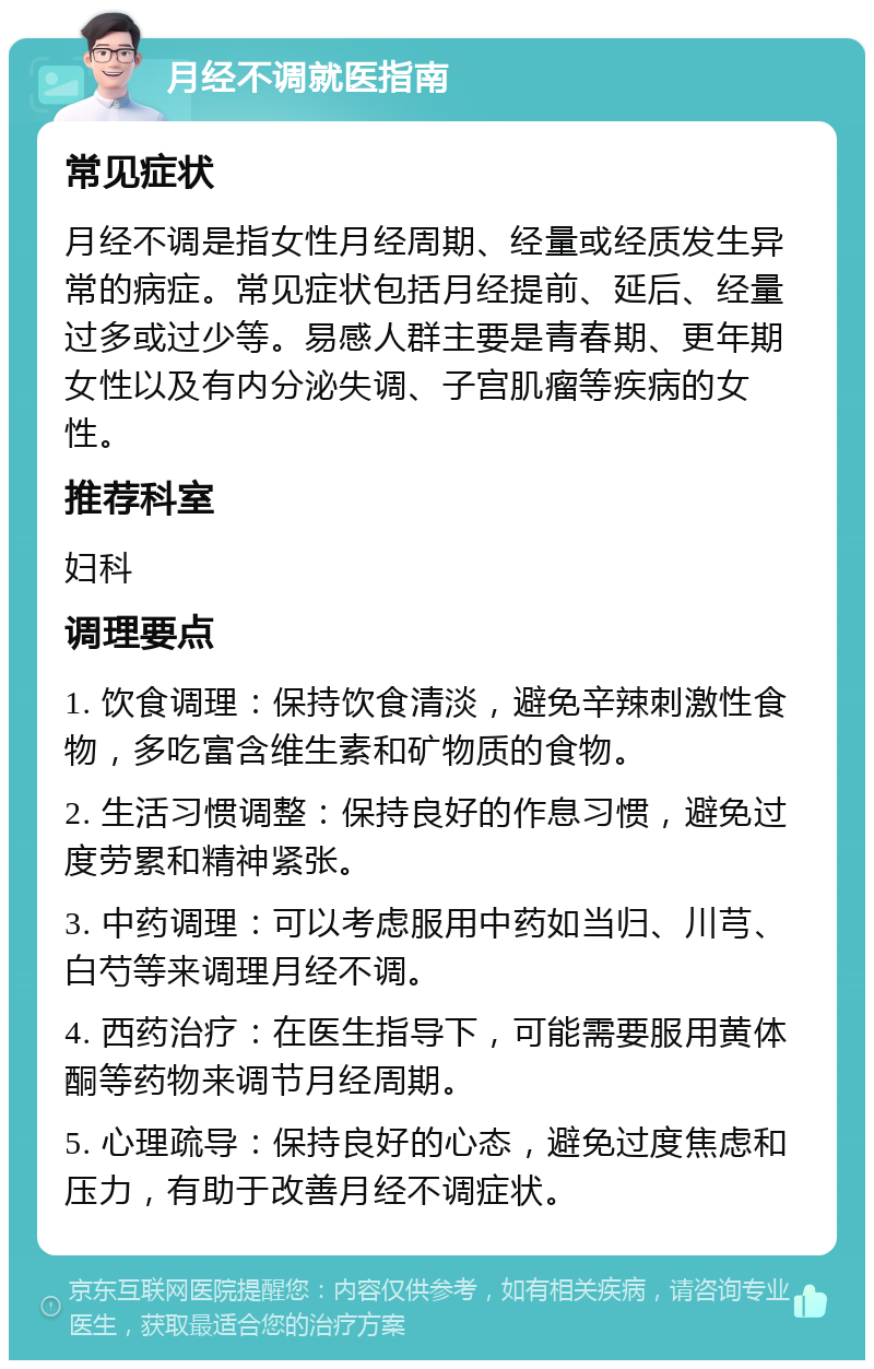 月经不调就医指南 常见症状 月经不调是指女性月经周期、经量或经质发生异常的病症。常见症状包括月经提前、延后、经量过多或过少等。易感人群主要是青春期、更年期女性以及有内分泌失调、子宫肌瘤等疾病的女性。 推荐科室 妇科 调理要点 1. 饮食调理：保持饮食清淡，避免辛辣刺激性食物，多吃富含维生素和矿物质的食物。 2. 生活习惯调整：保持良好的作息习惯，避免过度劳累和精神紧张。 3. 中药调理：可以考虑服用中药如当归、川芎、白芍等来调理月经不调。 4. 西药治疗：在医生指导下，可能需要服用黄体酮等药物来调节月经周期。 5. 心理疏导：保持良好的心态，避免过度焦虑和压力，有助于改善月经不调症状。