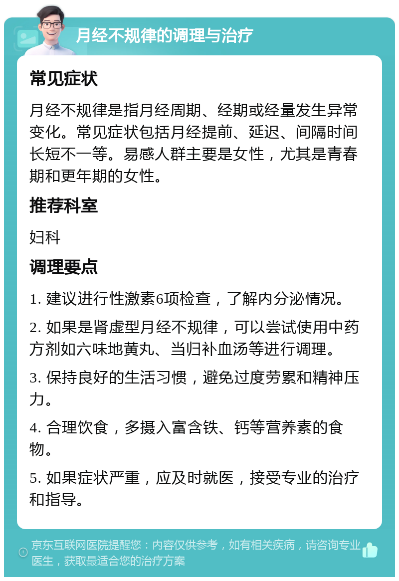 月经不规律的调理与治疗 常见症状 月经不规律是指月经周期、经期或经量发生异常变化。常见症状包括月经提前、延迟、间隔时间长短不一等。易感人群主要是女性，尤其是青春期和更年期的女性。 推荐科室 妇科 调理要点 1. 建议进行性激素6项检查，了解内分泌情况。 2. 如果是肾虚型月经不规律，可以尝试使用中药方剂如六味地黄丸、当归补血汤等进行调理。 3. 保持良好的生活习惯，避免过度劳累和精神压力。 4. 合理饮食，多摄入富含铁、钙等营养素的食物。 5. 如果症状严重，应及时就医，接受专业的治疗和指导。