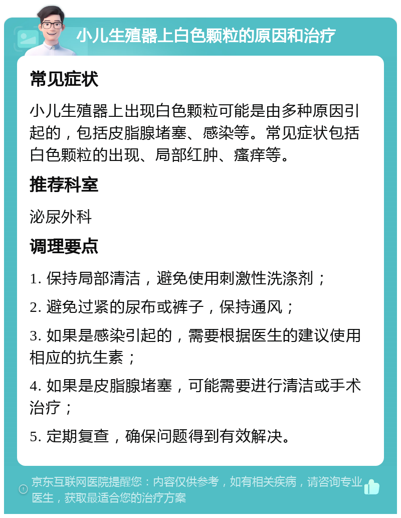 小儿生殖器上白色颗粒的原因和治疗 常见症状 小儿生殖器上出现白色颗粒可能是由多种原因引起的，包括皮脂腺堵塞、感染等。常见症状包括白色颗粒的出现、局部红肿、瘙痒等。 推荐科室 泌尿外科 调理要点 1. 保持局部清洁，避免使用刺激性洗涤剂； 2. 避免过紧的尿布或裤子，保持通风； 3. 如果是感染引起的，需要根据医生的建议使用相应的抗生素； 4. 如果是皮脂腺堵塞，可能需要进行清洁或手术治疗； 5. 定期复查，确保问题得到有效解决。