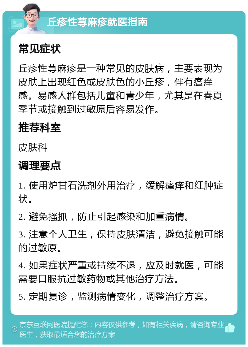 丘疹性荨麻疹就医指南 常见症状 丘疹性荨麻疹是一种常见的皮肤病，主要表现为皮肤上出现红色或皮肤色的小丘疹，伴有瘙痒感。易感人群包括儿童和青少年，尤其是在春夏季节或接触到过敏原后容易发作。 推荐科室 皮肤科 调理要点 1. 使用炉甘石洗剂外用治疗，缓解瘙痒和红肿症状。 2. 避免搔抓，防止引起感染和加重病情。 3. 注意个人卫生，保持皮肤清洁，避免接触可能的过敏原。 4. 如果症状严重或持续不退，应及时就医，可能需要口服抗过敏药物或其他治疗方法。 5. 定期复诊，监测病情变化，调整治疗方案。