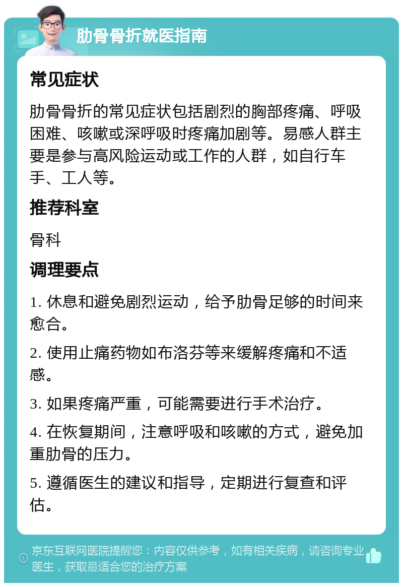 肋骨骨折就医指南 常见症状 肋骨骨折的常见症状包括剧烈的胸部疼痛、呼吸困难、咳嗽或深呼吸时疼痛加剧等。易感人群主要是参与高风险运动或工作的人群，如自行车手、工人等。 推荐科室 骨科 调理要点 1. 休息和避免剧烈运动，给予肋骨足够的时间来愈合。 2. 使用止痛药物如布洛芬等来缓解疼痛和不适感。 3. 如果疼痛严重，可能需要进行手术治疗。 4. 在恢复期间，注意呼吸和咳嗽的方式，避免加重肋骨的压力。 5. 遵循医生的建议和指导，定期进行复查和评估。