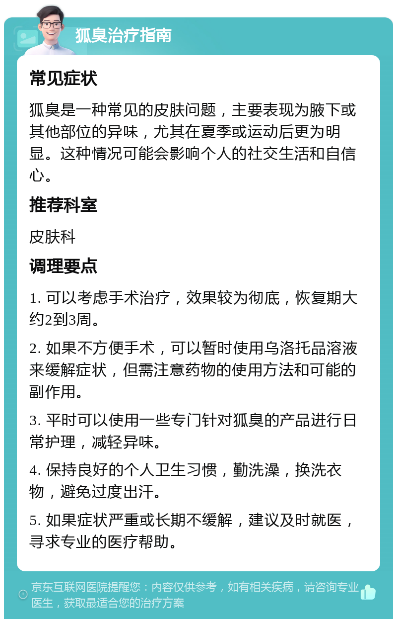 狐臭治疗指南 常见症状 狐臭是一种常见的皮肤问题，主要表现为腋下或其他部位的异味，尤其在夏季或运动后更为明显。这种情况可能会影响个人的社交生活和自信心。 推荐科室 皮肤科 调理要点 1. 可以考虑手术治疗，效果较为彻底，恢复期大约2到3周。 2. 如果不方便手术，可以暂时使用乌洛托品溶液来缓解症状，但需注意药物的使用方法和可能的副作用。 3. 平时可以使用一些专门针对狐臭的产品进行日常护理，减轻异味。 4. 保持良好的个人卫生习惯，勤洗澡，换洗衣物，避免过度出汗。 5. 如果症状严重或长期不缓解，建议及时就医，寻求专业的医疗帮助。