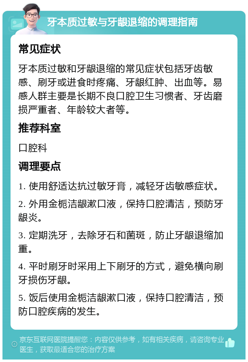 牙本质过敏与牙龈退缩的调理指南 常见症状 牙本质过敏和牙龈退缩的常见症状包括牙齿敏感、刷牙或进食时疼痛、牙龈红肿、出血等。易感人群主要是长期不良口腔卫生习惯者、牙齿磨损严重者、年龄较大者等。 推荐科室 口腔科 调理要点 1. 使用舒适达抗过敏牙膏，减轻牙齿敏感症状。 2. 外用金栀洁龈漱口液，保持口腔清洁，预防牙龈炎。 3. 定期洗牙，去除牙石和菌斑，防止牙龈退缩加重。 4. 平时刷牙时采用上下刷牙的方式，避免横向刷牙损伤牙龈。 5. 饭后使用金栀洁龈漱口液，保持口腔清洁，预防口腔疾病的发生。