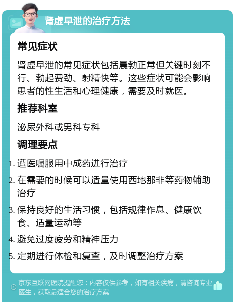 肾虚早泄的治疗方法 常见症状 肾虚早泄的常见症状包括晨勃正常但关键时刻不行、勃起费劲、射精快等。这些症状可能会影响患者的性生活和心理健康，需要及时就医。 推荐科室 泌尿外科或男科专科 调理要点 遵医嘱服用中成药进行治疗 在需要的时候可以适量使用西地那非等药物辅助治疗 保持良好的生活习惯，包括规律作息、健康饮食、适量运动等 避免过度疲劳和精神压力 定期进行体检和复查，及时调整治疗方案