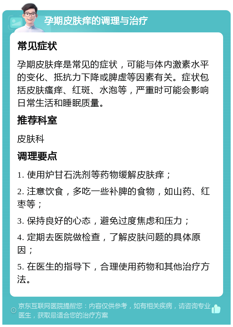 孕期皮肤痒的调理与治疗 常见症状 孕期皮肤痒是常见的症状，可能与体内激素水平的变化、抵抗力下降或脾虚等因素有关。症状包括皮肤瘙痒、红斑、水泡等，严重时可能会影响日常生活和睡眠质量。 推荐科室 皮肤科 调理要点 1. 使用炉甘石洗剂等药物缓解皮肤痒； 2. 注意饮食，多吃一些补脾的食物，如山药、红枣等； 3. 保持良好的心态，避免过度焦虑和压力； 4. 定期去医院做检查，了解皮肤问题的具体原因； 5. 在医生的指导下，合理使用药物和其他治疗方法。