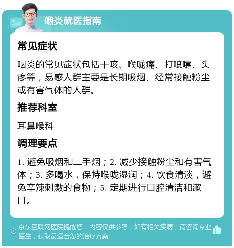 咽炎就医指南 常见症状 咽炎的常见症状包括干咳、喉咙痛、打喷嚏、头疼等，易感人群主要是长期吸烟、经常接触粉尘或有害气体的人群。 推荐科室 耳鼻喉科 调理要点 1. 避免吸烟和二手烟；2. 减少接触粉尘和有害气体；3. 多喝水，保持喉咙湿润；4. 饮食清淡，避免辛辣刺激的食物；5. 定期进行口腔清洁和漱口。