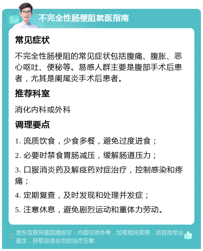 不完全性肠梗阻就医指南 常见症状 不完全性肠梗阻的常见症状包括腹痛、腹胀、恶心呕吐、便秘等。易感人群主要是腹部手术后患者，尤其是阑尾炎手术后患者。 推荐科室 消化内科或外科 调理要点 1. 流质饮食，少食多餐，避免过度进食； 2. 必要时禁食胃肠减压，缓解肠道压力； 3. 口服消炎药及解痉药对症治疗，控制感染和疼痛； 4. 定期复查，及时发现和处理并发症； 5. 注意休息，避免剧烈运动和重体力劳动。