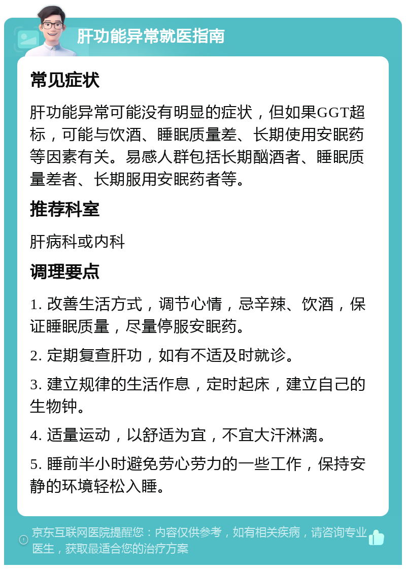 肝功能异常就医指南 常见症状 肝功能异常可能没有明显的症状，但如果GGT超标，可能与饮酒、睡眠质量差、长期使用安眠药等因素有关。易感人群包括长期酗酒者、睡眠质量差者、长期服用安眠药者等。 推荐科室 肝病科或内科 调理要点 1. 改善生活方式，调节心情，忌辛辣、饮酒，保证睡眠质量，尽量停服安眠药。 2. 定期复查肝功，如有不适及时就诊。 3. 建立规律的生活作息，定时起床，建立自己的生物钟。 4. 适量运动，以舒适为宜，不宜大汗淋漓。 5. 睡前半小时避免劳心劳力的一些工作，保持安静的环境轻松入睡。