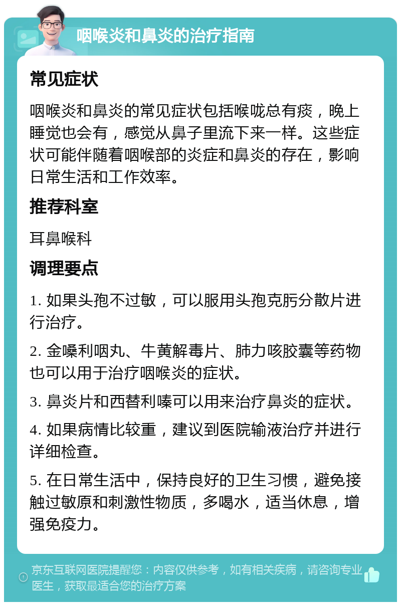 咽喉炎和鼻炎的治疗指南 常见症状 咽喉炎和鼻炎的常见症状包括喉咙总有痰，晚上睡觉也会有，感觉从鼻子里流下来一样。这些症状可能伴随着咽喉部的炎症和鼻炎的存在，影响日常生活和工作效率。 推荐科室 耳鼻喉科 调理要点 1. 如果头孢不过敏，可以服用头孢克肟分散片进行治疗。 2. 金嗓利咽丸、牛黄解毒片、肺力咳胶囊等药物也可以用于治疗咽喉炎的症状。 3. 鼻炎片和西替利嗪可以用来治疗鼻炎的症状。 4. 如果病情比较重，建议到医院输液治疗并进行详细检查。 5. 在日常生活中，保持良好的卫生习惯，避免接触过敏原和刺激性物质，多喝水，适当休息，增强免疫力。