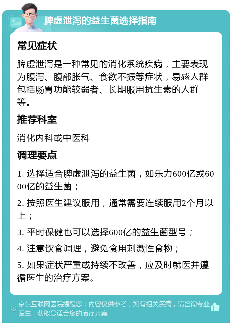 脾虚泄泻的益生菌选择指南 常见症状 脾虚泄泻是一种常见的消化系统疾病，主要表现为腹泻、腹部胀气、食欲不振等症状，易感人群包括肠胃功能较弱者、长期服用抗生素的人群等。 推荐科室 消化内科或中医科 调理要点 1. 选择适合脾虚泄泻的益生菌，如乐力600亿或6000亿的益生菌； 2. 按照医生建议服用，通常需要连续服用2个月以上； 3. 平时保健也可以选择600亿的益生菌型号； 4. 注意饮食调理，避免食用刺激性食物； 5. 如果症状严重或持续不改善，应及时就医并遵循医生的治疗方案。