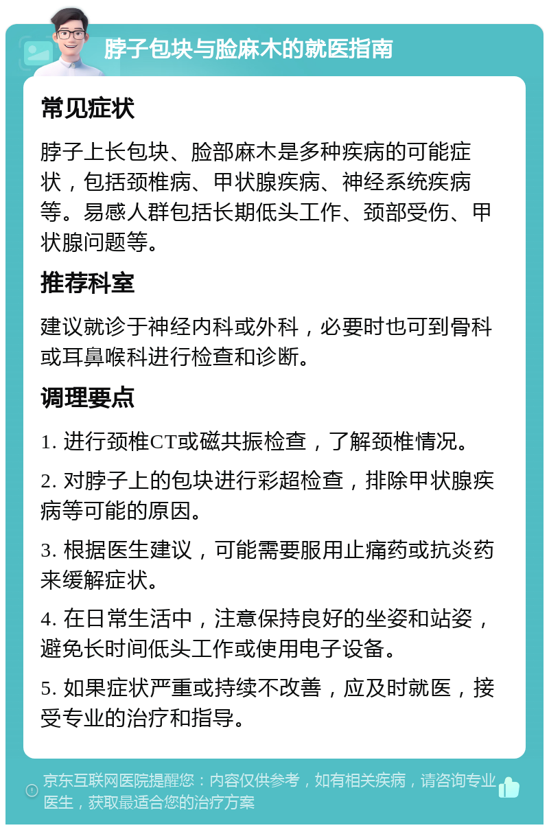 脖子包块与脸麻木的就医指南 常见症状 脖子上长包块、脸部麻木是多种疾病的可能症状，包括颈椎病、甲状腺疾病、神经系统疾病等。易感人群包括长期低头工作、颈部受伤、甲状腺问题等。 推荐科室 建议就诊于神经内科或外科，必要时也可到骨科或耳鼻喉科进行检查和诊断。 调理要点 1. 进行颈椎CT或磁共振检查，了解颈椎情况。 2. 对脖子上的包块进行彩超检查，排除甲状腺疾病等可能的原因。 3. 根据医生建议，可能需要服用止痛药或抗炎药来缓解症状。 4. 在日常生活中，注意保持良好的坐姿和站姿，避免长时间低头工作或使用电子设备。 5. 如果症状严重或持续不改善，应及时就医，接受专业的治疗和指导。