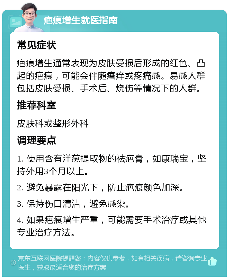 疤痕增生就医指南 常见症状 疤痕增生通常表现为皮肤受损后形成的红色、凸起的疤痕，可能会伴随瘙痒或疼痛感。易感人群包括皮肤受损、手术后、烧伤等情况下的人群。 推荐科室 皮肤科或整形外科 调理要点 1. 使用含有洋葱提取物的祛疤膏，如康瑞宝，坚持外用3个月以上。 2. 避免暴露在阳光下，防止疤痕颜色加深。 3. 保持伤口清洁，避免感染。 4. 如果疤痕增生严重，可能需要手术治疗或其他专业治疗方法。